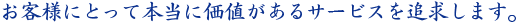 お客様にとって本当に価値があるサービスを追求します。