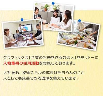 グラフィックは「企業の将来を作るのは人」をモットーに人物重視の採用活動を実施しております。入社後も、技術スキルの成長はもちろんのこと人としても成長できる環境を整えています。